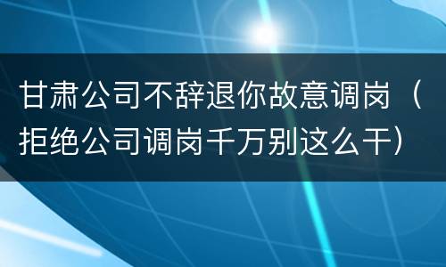 甘肃公司不辞退你故意调岗（拒绝公司调岗千万别这么干）