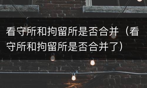 看守所和拘留所是否合并（看守所和拘留所是否合并了）