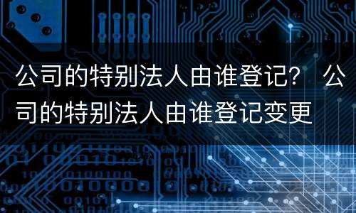 公司的特别法人由谁登记？ 公司的特别法人由谁登记变更