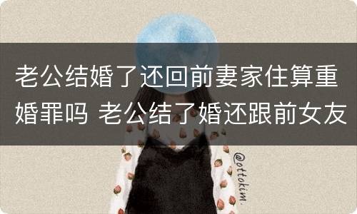 老公结婚了还回前妻家住算重婚罪吗 老公结了婚还跟前女友联系