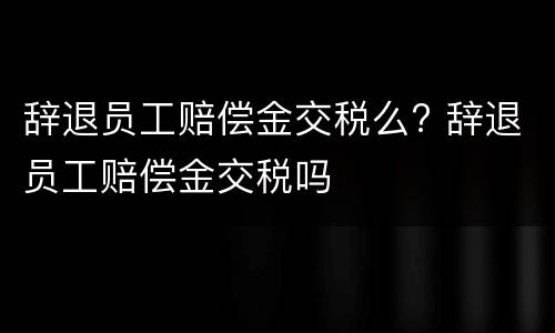 辞退员工赔偿金交税么? 辞退员工赔偿金交税吗