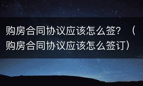 购房合同协议应该怎么签？（购房合同协议应该怎么签订）