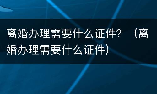 离婚办理需要什么证件？（离婚办理需要什么证件）