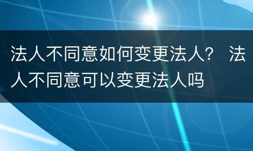 法人不同意如何变更法人？ 法人不同意可以变更法人吗