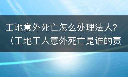 工地意外死亡怎么处理法人？（工地工人意外死亡是谁的责任）