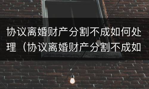 协议离婚财产分割不成如何处理（协议离婚财产分割不成如何处理好）