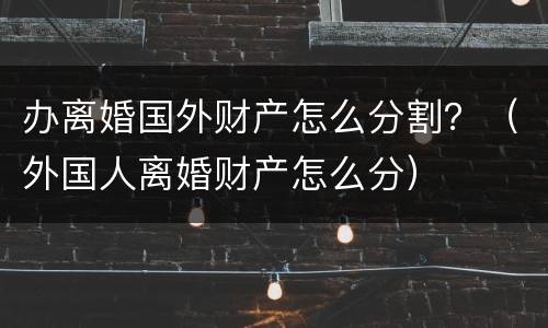 办离婚国外财产怎么分割？（外国人离婚财产怎么分）