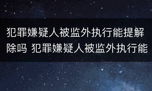 犯罪嫌疑人被监外执行能提解除吗 犯罪嫌疑人被监外执行能提解除吗知乎