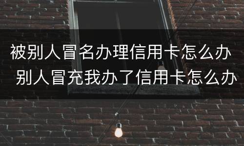 被别人冒名办理信用卡怎么办 别人冒充我办了信用卡怎么办