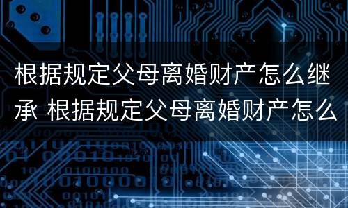 根据规定父母离婚财产怎么继承 根据规定父母离婚财产怎么继承的