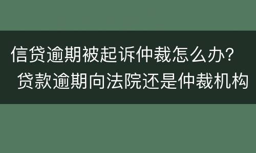信贷逾期被起诉仲裁怎么办？ 贷款逾期向法院还是仲裁机构起诉