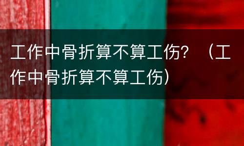 工作中骨折算不算工伤？（工作中骨折算不算工伤）