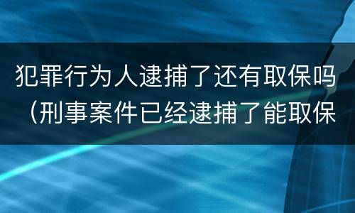 犯罪行为人逮捕了还有取保吗（刑事案件已经逮捕了能取保吗）