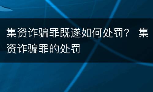 集资诈骗罪既遂如何处罚？ 集资诈骗罪的处罚