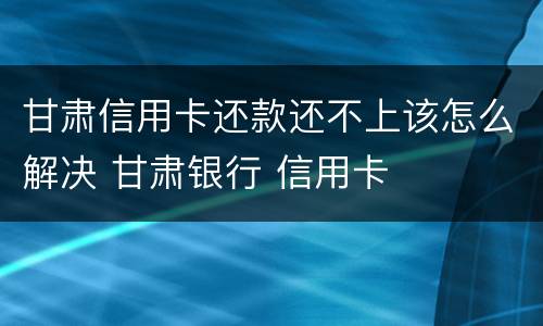甘肃信用卡还款还不上该怎么解决 甘肃银行 信用卡