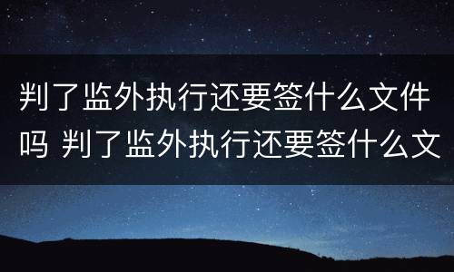 判了监外执行还要签什么文件吗 判了监外执行还要签什么文件吗知乎