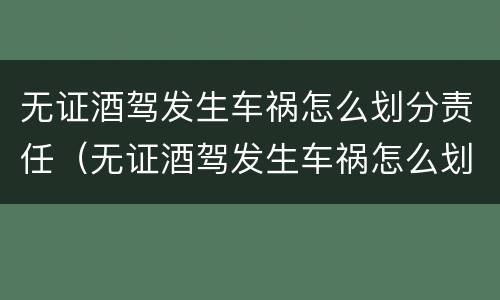 无证酒驾发生车祸怎么划分责任（无证酒驾发生车祸怎么划分责任赔偿）