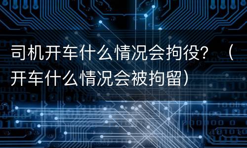 司机开车什么情况会拘役？（开车什么情况会被拘留）