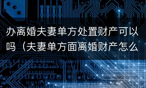 办离婚夫妻单方处置财产可以吗（夫妻单方面离婚财产怎么分配）