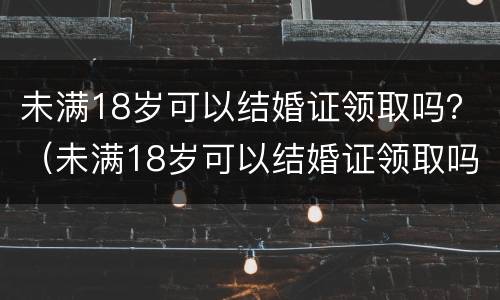 未满18岁可以结婚证领取吗？（未满18岁可以结婚证领取吗现在）