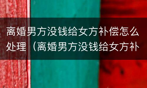 离婚男方没钱给女方补偿怎么处理（离婚男方没钱给女方补偿怎么处理好）