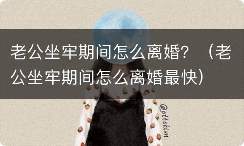 老公坐牢期间怎么离婚？（老公坐牢期间怎么离婚最快）
