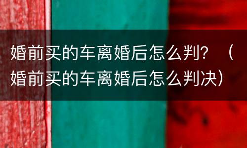 婚前买的车离婚后怎么判？（婚前买的车离婚后怎么判决）