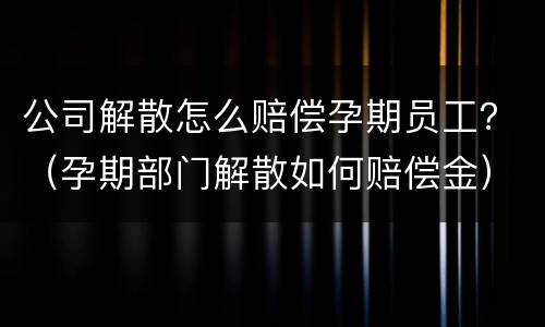 公司解散怎么赔偿孕期员工？（孕期部门解散如何赔偿金）