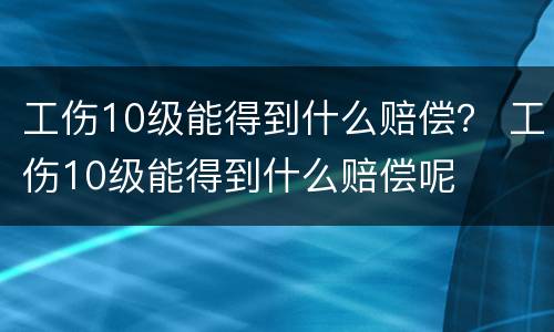 工伤10级能得到什么赔偿？ 工伤10级能得到什么赔偿呢