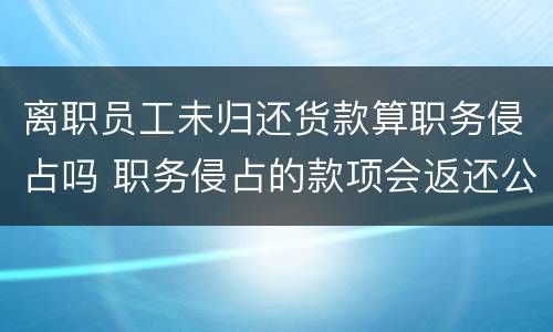 离职员工未归还货款算职务侵占吗 职务侵占的款项会返还公司吗