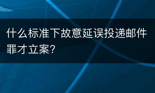 什么标准下故意延误投递邮件罪才立案?