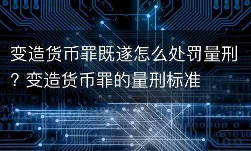 变造货币罪既遂怎么处罚量刑? 变造货币罪的量刑标准