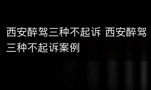 西安醉驾三种不起诉 西安醉驾三种不起诉案例