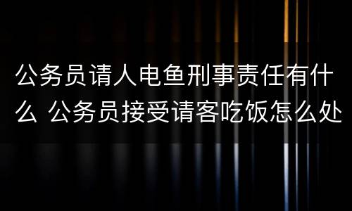 公务员请人电鱼刑事责任有什么 公务员接受请客吃饭怎么处理
