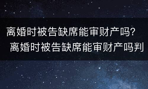 离婚时被告缺席能审财产吗？ 离婚时被告缺席能审财产吗判决书
