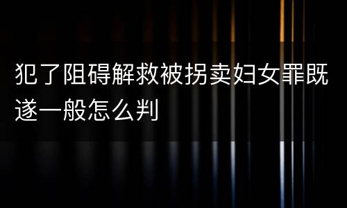 犯了阻碍解救被拐卖妇女罪既遂一般怎么判