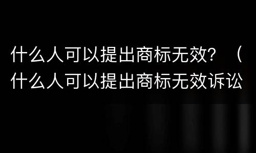 什么人可以提出商标无效？（什么人可以提出商标无效诉讼）