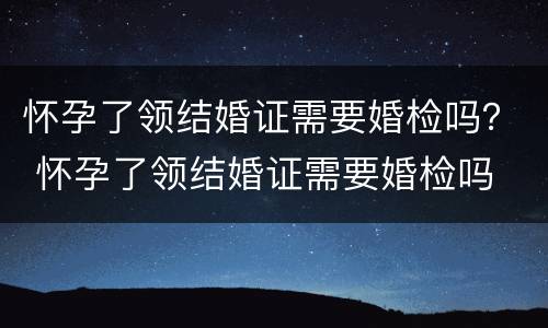 怀孕了领结婚证需要婚检吗？ 怀孕了领结婚证需要婚检吗