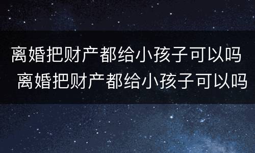 离婚把财产都给小孩子可以吗 离婚把财产都给小孩子可以吗