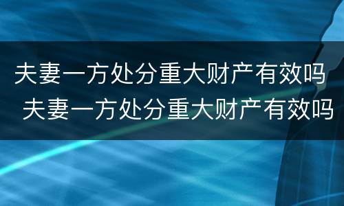 夫妻一方处分重大财产有效吗 夫妻一方处分重大财产有效吗怎么处理