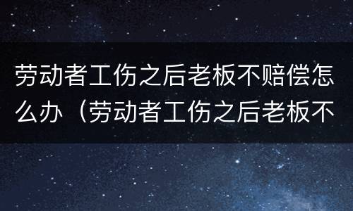 劳动者工伤之后老板不赔偿怎么办（劳动者工伤之后老板不赔偿怎么办呢）