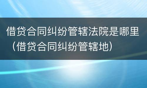 借贷合同纠纷管辖法院是哪里（借贷合同纠纷管辖地）