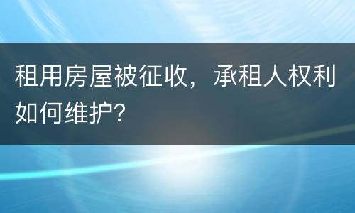 租用房屋被征收，承租人权利如何维护？