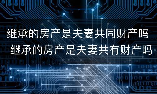 继承的房产是夫妻共同财产吗 继承的房产是夫妻共有财产吗
