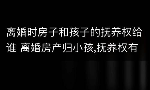 离婚时房子和孩子的抚养权给谁 离婚房产归小孩,抚养权有权利卖吗
