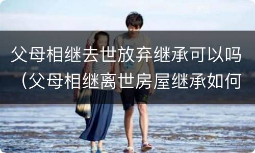 父母相继去世放弃继承可以吗（父母相继离世房屋继承如何办理）