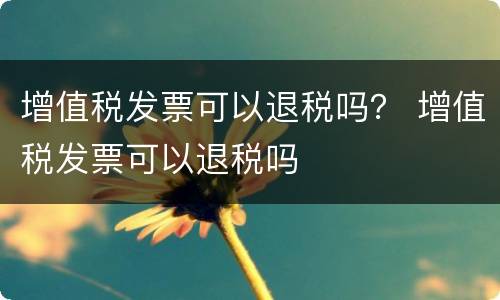 增值税发票可以退税吗？ 增值税发票可以退税吗
