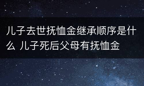 儿子去世抚恤金继承顺序是什么 儿子死后父母有抚恤金