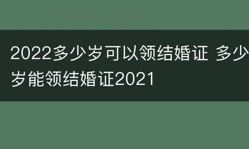 2022多少岁可以领结婚证 多少岁能领结婚证2021