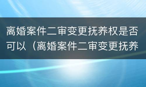 离婚案件二审变更抚养权是否可以（离婚案件二审变更抚养权是否可以撤销）